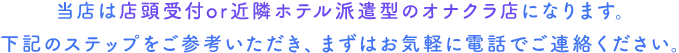 当店は無店舗型のオナクラ店になります。下記のステップをご参考いただき、まずはお気軽に電話でご連絡ください。